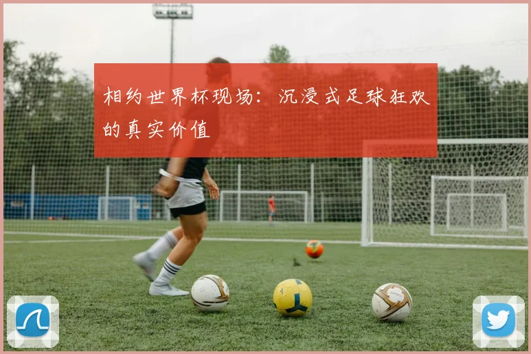 相约世界杯现场：沉浸式足球狂欢的真实价值