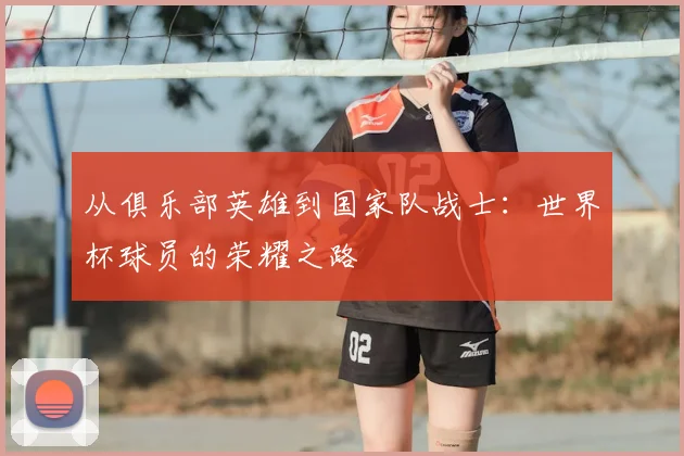 从俱乐部英雄到国家队战士:世界杯球员的荣耀之路