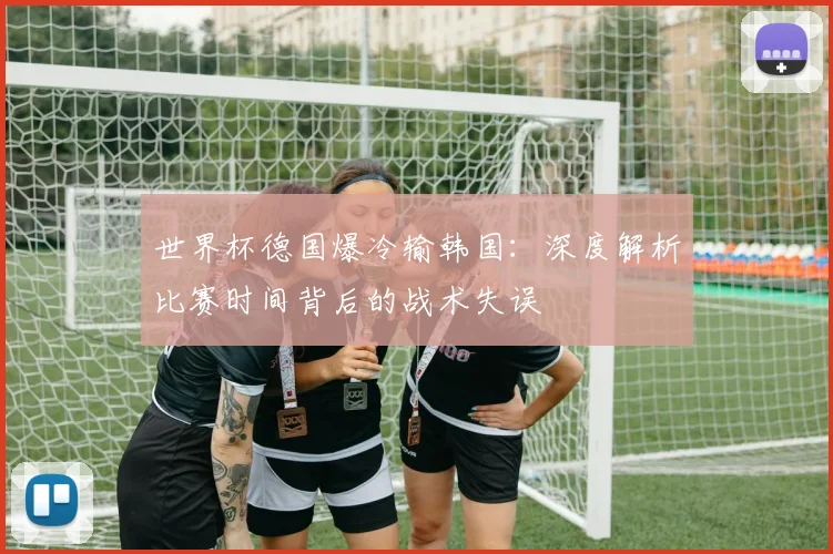 世界杯德国爆冷输韩国:深度解析比赛时间背后的战术失误