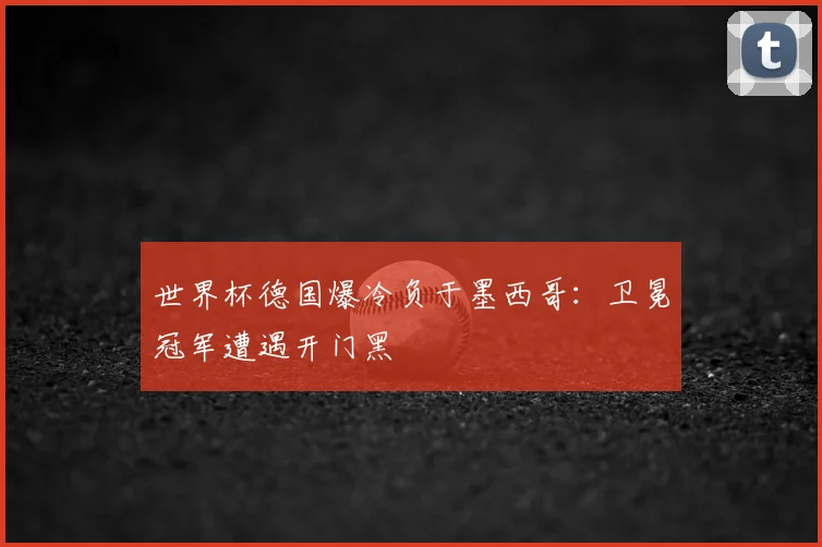 世界杯德国爆冷负于墨西哥:卫冕冠军遭遇开门黑