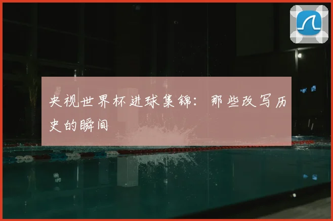 央视世界杯进球集锦:那些改写历史的瞬间