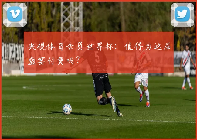 央视体育会员世界杯:值得为这届盛宴付费吗?