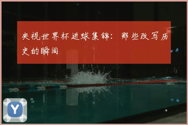 央视世界杯进球集锦:那些改写历史的瞬间
