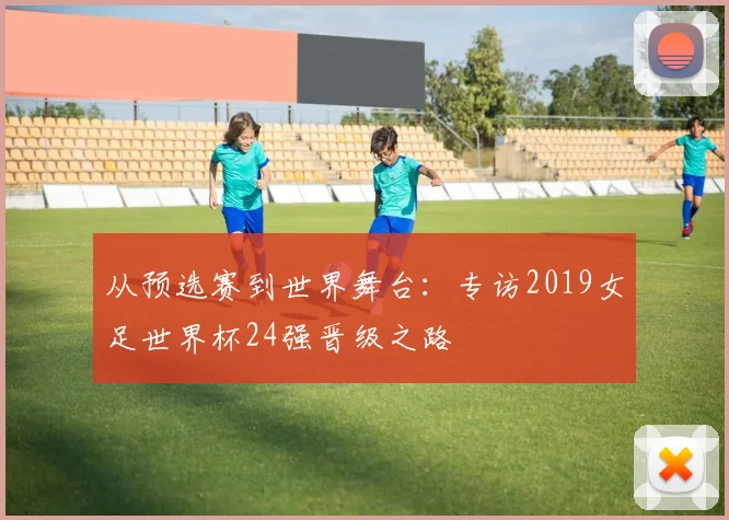 从预选赛到世界舞台：专访2019女足世界杯24强晋级之路