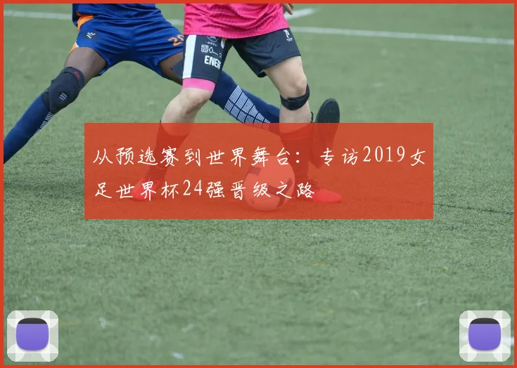 从预选赛到世界舞台：专访2019女足世界杯24强晋级之路