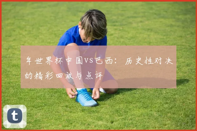 年世界杯中国vs巴西:历史性对决的精彩回放与点评