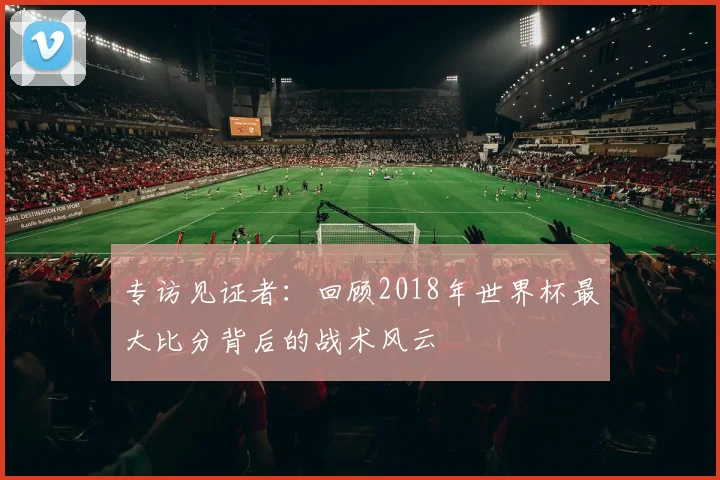 专访见证者:回顾2018年世界杯最大比分背后的战术风云