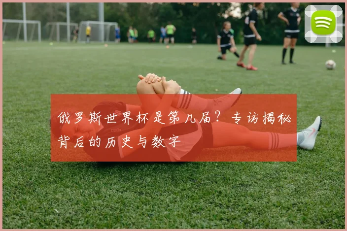 俄罗斯世界杯是第几届？专访揭秘背后的历史与数字